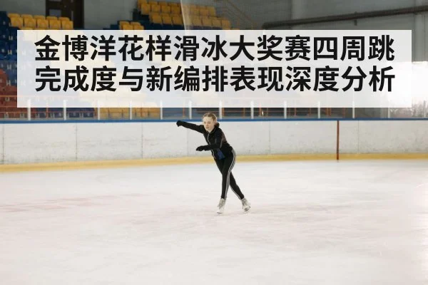金博洋花样滑冰大奖赛四周跳完成度与新编排表现深度分析