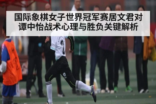 国际象棋女子世界冠军赛居文君对谭中怡战术心理与胜负关键解析