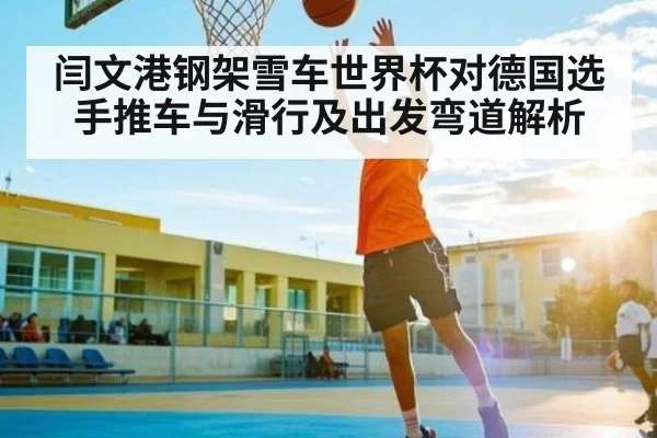 闫文港钢架雪车世界杯对德国选手推车与滑行及出发弯道解析