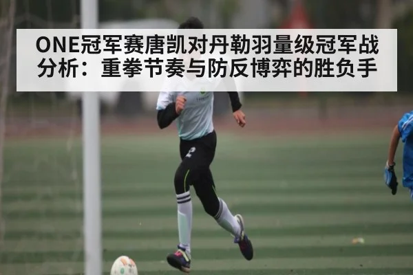 ONE冠军赛唐凯对丹勒羽量级冠军战分析：重拳节奏与防反博弈的胜负手